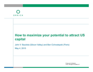 Private and Confidential
Orrick, Herrington & Sutcliffe LLP
John V. Bautista (Silicon Valley) and Ben Cichostepski (Paris)
May 4, 2015
How to maximize your potential to attract US
capital
 