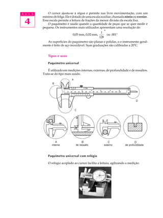 4
A U L A O cursor ajusta-se à régua e permite sua livre movimentação, com um
mínimodefolga.Eleédotadodeumaescalaauxiliar,chamadanônioouvernier.
Essa escala permite a leitura de frações da menor divisão da escala fixa.
O paquímetro é usado quando a quantidade de peças que se quer medir é
pequena. Os instrumentos mais utilizados apresentam uma resolução de:
0,05 mm, 0,02 mm,
1
128
″
ou .001"
As superfícies do paquímetro são planas e polidas, e o instrumento geral-
mente é feito de aço inoxidável. Suas graduações são calibradas a 20ºC.
Tipos e usos
Paquímetro universal
É utilizado em medições internas, externas, de profundidade e de ressaltos.
Trata-se do tipo mais usado.
Paquímetro universal com relógio
O relógio acoplado ao cursor facilita a leitura, agilizando a medição.
interna externo de profundidadede ressalto
 