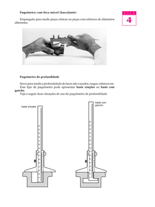 4
A U L APaquímetro com bico móvel (basculante)
Empregado para medir peças cônicas ou peças com rebaixos de diâmetros
diferentes.
Paquímetro de profundidade
Serve para medir a profundidade de furos não vazados, rasgos, rebaixos etc.
Esse tipo de paquímetro pode apresentar haste simples ou haste com
gancho.
Veja a seguir duas situações de uso do paquímetro de profundidade.
haste simples
haste com
gancho
 