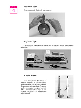 4
A U L A Paquímetro duplo
Serve para medir dentes de engrenagens.
Paquímetro digital
Utilizado para leitura rápida, livre de erro de paralaxe, e ideal para controle
estatístico.
Traçador de altura
Esse instrumento baseia-se no
mesmo princípio de funcionamento
do paquímetro, apresentando a escala
fixa com cursor na vertical. É empre-
gado na traçagem de peças, para faci-
litar o processo de fabricação e, com
auxílio de acessórios, no controle
dimensional.
 
