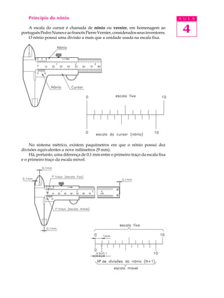 4
A U L APrincípio do nônio
A escala do cursor é chamada de nônio ou vernier, em homenagem ao
portuguêsPedroNuneseaofrancêsPierreVernier,consideradosseusinventores.
O nônio possui uma divisão a mais que a unidade usada na escala fixa.
No sistema métrico, existem paquímetros em que o nônio possui dez
divisões equivalentes a nove milímetros (9 mm).
Há, portanto, uma diferença de 0,1 mm entre o primeiro traço da escala fixa
e o primeiro traço da escala móvel.
 