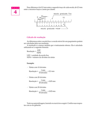 4
A U L A Essa diferença é de 0,2 mm entre o segundo traço de cada escala; de 0,3 mm
entre o terceiros traços e assim por diante.
Cálculo de resolução
As diferenças entre a escala fixa e a escala móvel de um paquímetro podem
ser calculadas pela sua resolução.
A resolução é a menor medida que o instrumento oferece. Ela é calculada
utilizando-se a seguinte fórmula:
Resolução =
UEF
NDN
UEF = unidade da escala fixa
NDN = número de divisões do nônio
Exemplo:
· Nônio com 10 divisões
Resolução =
1
10
0,1
mm
divisoes
mm~ =
· Nônio com 20 divisões
Resolução =
1
20
0,05
mm
divisoes
mm~ =
· Nônio com 50 divisões
Resolução =
1
50
0,02
mm
divisoes
mm~ =
Testesuaaprendizagem,fazendoosexercíciosaseguir.Confirasuasrespos-
tas com as do gabarito.
 