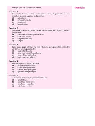 4
A U L AMarque com um X a resposta correta.
Exercício 1
Para medir dimensões lineares internas, externas, de profundidade e de
ressaltos, usa-se o seguinte instrumento:
a) ( ) graminho;
b) ( ) régua graduada;
c) ( ) compasso;
d) ( ) paquímetro.
Exercício 2
Quando é necessário grande número de medidas com rapidez, usa-se o
paquímetro:
a) ( ) universal, com relógio indicador;
b) ( ) com bico móvel;
c) ( ) de profundidade;
d) ( ) duplo.
Exercício 3
Para medir peças cônicas ou com rebaixos, que apresentam diâmetros
diferentes, usa-se paquímetro:
a) ( ) de profundidade;
b) ( ) com bico móvel (basculante);
c) ( ) com relógio indicador;
d) ( ) universal com relógio.
Exercício 4
Com o paquímetro duplo mede-se:
a) ( ) passo de engrenagem;
b) ( ) coroa de engrenagem;
c) ( ) dentes de engrenagem;
d) ( ) pinhão de engrenagem.
Exercício 5
A escala do cursor do paquímetro chama-se:
a) ( ) escala fixa;
b) ( ) escala de milímetros;
c) ( ) escala de polegadas;
d) ( ) nônio ou vernier.
Exercícios
 
