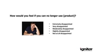 How would you feel if you can no longer use [product]?
• Extremely disappointed
• Very disappointed
• Moderately disappointed
• Slightly disappointed
• Not at all disappointed
 