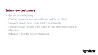 Interview customers
• Get out of the building
• Conduct customer interviews (Phone and face-to-face)
• Everyone should have run at least 3 experiments
• Feel free to ask for help from Justin or Paul after each round of
interviews
• Return at 13:00 for next presentation
 