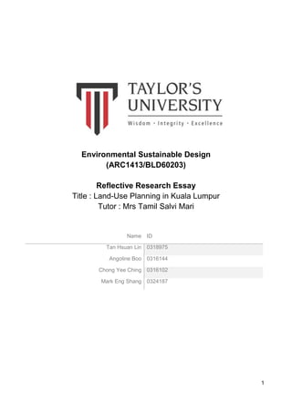 1
Environmental Sustainable Design
(ARC1413/BLD60203)
Reflective Research Essay
Title : Land-Use Planning in Kuala Lumpur
Tutor : Mrs Tamil Salvi Mari
Name ID
Tan Hsuan Lin 0318975
Angoline Boo 0316144
Chong Yee Ching 0316102
Mark Eng Shang 0324187
 