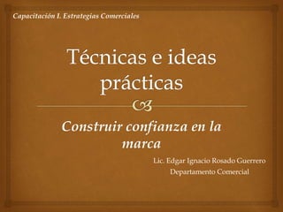 Construir confianza en la
marca
Lic. Edgar Ignacio Rosado Guerrero
Departamento Comercial
Capacitación I. Estrategias Comerciales
 