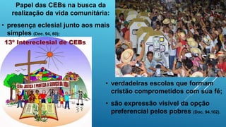 Papel das CEBs na busca da
realização da vida comunitária:
• presença eclesial junto aos mais
simples (Doc. 94, 60);
• verdadeiras escolas que formam
cristão comprometidos com sua fé;
• são expressão visível da opção
preferencial pelos pobres (Doc. 94,102).
 