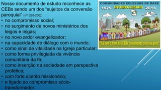 Nosso documento de estudo reconhece as
CEBs sendo um dos “sujeitos da conversão
paroquial” (nos 228-230):
• no compromisso social;
• no surgimento de novos ministérios dos
leigos e leigas;
• no novo ardor evangelizador;
• na capacidade de diálogo com o mundo;
• como sinal de vitalidade na Igreja particular;
• como forma privilegiada da vivência
comunitária da fé;
• como inserção na sociedade em perspectiva
profética;
• com forte acento missionário;
• e ligado ao compromisso sócio-
transformador.
 