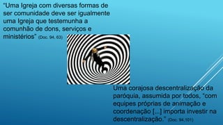 “Uma Igreja com diversas formas de
ser comunidade deve ser igualmente
uma Igreja que testemunha a
comunhão de dons, serviços e
ministérios” (Doc. 94, 63)
Uma corajosa descentralização da
paróquia, assumida por todos, “com
equipes próprias de animação e
coordenação [...] importa investir na
descentralização.” (Doc. 94,101)
 