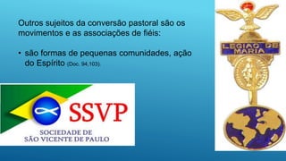 Outros sujeitos da conversão pastoral são os
movimentos e as associações de fiéis:
• são formas de pequenas comunidades, ação
do Espírito (Doc. 94,103).
 
