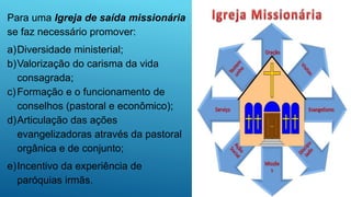Para uma Igreja de saída missionária
se faz necessário promover:
a)Diversidade ministerial;
b)Valorização do carisma da vida
consagrada;
c)Formação e o funcionamento de
conselhos (pastoral e econômico);
d)Articulação das ações
evangelizadoras através da pastoral
orgânica e de conjunto;
e)Incentivo da experiência de
paróquias irmãs.
 