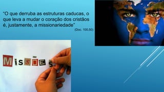 “O que derruba as estruturas caducas, o
que leva a mudar o coração dos cristãos
é, justamente, a missionariedade”
(Doc. 100,50)
 