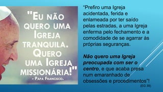 “Prefiro uma Igreja
acidentada, ferida e
enlameada por ter saído
pelas estradas, a uma Igreja
enferma pelo fechamento e a
comodidade de se agarrar às
próprias seguranças.
Não quero uma Igreja
preocupada com ser o
centro, e que acaba presa
num emaranhado de
obsessões e procedimentos”!
(EG 39)
 