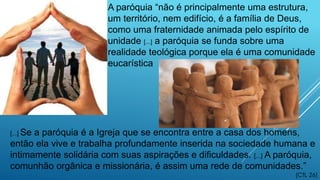 A paróquia “não é principalmente uma estrutura,
um território, nem edifício, é a família de Deus,
como uma fraternidade animada pelo espírito de
unidade [...] a paróquia se funda sobre uma
realidade teológica porque ela é uma comunidade
eucarística
[...] Se a paróquia é a Igreja que se encontra entre a casa dos homens,
então ela vive e trabalha profundamente inserida na sociedade humana e
intimamente solidária com suas aspirações e dificuldades. [...] A paróquia,
comunhão orgânica e missionária, é assim uma rede de comunidades.”
(CfL 26)
 