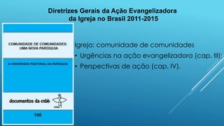 Diretrizes Gerais da Ação Evangelizadora
da Igreja no Brasil 2011-2015
Igreja: comunidade de comunidades
• Urgências na ação evangelizadora (cap. III);
• Perspectivas de ação (cap. IV).
 