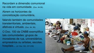 Recordam a dimensão comunional
na vida em comunidade. (Doc. 94,56).
Abrem os horizontes da
concretização comunitária,
falando também de comunidades
transterritoriais, ambientais,
afetivas e virtuais. (Doc. 94, 56).
O Doc. 100 da CNBB exemplifica
tais comunidades: grupos de
moradores de rua, universitários,
empresários ou artistas, escolas,
hospitais... (cf. Doc 100, 237-239)
 