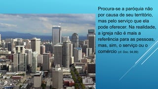 Procura-se a paróquia não
por causa de seu território,
mas pelo serviço que ela
pode oferecer. Na realidade,
a igreja não é mais a
referência para as pessoas,
mas, sim, o serviço ou o
comércio (cf. Doc. 94,99)
 