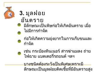 3. มูลฝอย
อันตรำย
มีลักษณะเป็นพิษก่อให้เกิดอันตรำย เมื่อ
ไม่มีกำรกำำจัด
ก่อให้เกิดควำมยุ่งยำกในกำรเก็บขนและ
กำำจัด
เช่น กระป๋องทินเนอร์ สำรฆ่ำแมลง ถ่ำย
ไฟฉำย แบตเตอรี่รถยนต์ ฯลฯ
บำงชนิดต้องระวังเป็นพิเศษเพรำะมี
ลักษณะเป็นมูลฝอยติดเชื้อที่มีอันตรำยสูง
 