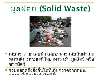 มูลฝอย (Solid Waste)
 เศษกระดาษ เศษผ้า เศษอาหาร เศษสินค้า ถุง
พลาสติก ภาชนะที่ใส่อาหาร เถ้า มูลสัตว์ หรือ
ซากสัตว์
 รวมตลอดถึงสิ่งอื่นใดที่เก็บกวาดจากถนน
 