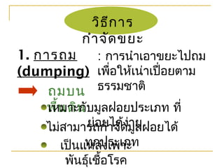 วิธีการ
กำาจัดขยะ
1. การถม
(dumping)
: การนำาเอาขยะไปถม
เพื่อให้เน่าเปื่อยตาม
ธรรมชาติถมบน
พื้นดินเหมาะกับมูลฝอยประเภท ที่
ย่อยได้ง่ายไม่สามารถกำาจัดมูลฝอยได้
ทุกประเภทเป็นแหล่งเพาะ
พันธุ์เชื้อโรค
 