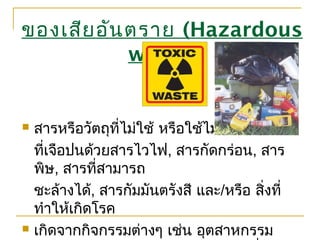  สารหรือวัตถุที่ไม่ใช้ หรือใช้ไม่ได้
ที่เจือปนด้วยสารไวไฟ, สารกัดกร่อน, สาร
พิษ, สารที่สามารถ
ชะล้างได้, สารกัมมันตรังสี และ/หรือ สิ่งที่
ทำาให้เกิดโรค
 เกิดจากกิจกรรมต่างๆ เช่น อุตสาหกรรม
ของเสียอันตราย (Hazardous
waste)
 