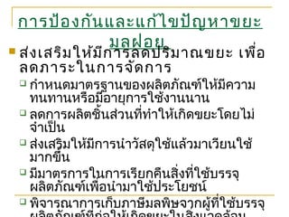 การป้องกันและแก้ไขปัญหาขยะ
มูลฝอย ส่งเสริมให้มีการลดปริมาณขยะ เพื่อ
ลดภาระในการจัดการ
 กำาหนดมาตรฐานของผลิตภัณฑ์ให้มีความ
ทนทานหรือมีอายุการใช้งานนาน
 ลดการผลิตชิ้นส่วนที่ทำาให้เกิดขยะโดยไม่
จำาเป็น
 ส่งเสริมให้มีการนำาวัสดุใช้แล้วมาเวียนใช้
มากขึ้น
 มีมาตรการในการเรียกคืนสิ่งที่ใช้บรรจุ
ผลิตภัณฑ์เพื่อนำามาใช้ประโยชน์
 พิจารณาการเก็บภาษีมลพิษจากผู้ที่ใช้บรรจุ
 