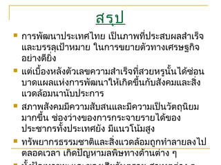 สรุป
 การพัฒนาประเทศไทย เป็นภาพที่ประสบผลสำาเร็จ
และบรรลุเป้าหมาย ในการขยายตัวทางเศรษฐกิจ
อย่างดียิ่ง
 แต่เบื้องหลังตัวเลขความสำาเร็จที่สวยหรูนั้นได้ซ่อน
บาดแผลแห่งการพัฒนาให้เกิดขึ้นกับสังคมและสิ่ง
แวดล้อมนานับประการ
 สภาพสังคมมีความสับสนและมีความเป็นวัตถุนิยม
มากขึ้น ช่องว่างของการกระจายรายได้ของ
ประชากรทั้งประเทศยัง มีแนวโน้มสูง
 ทรัพยากรธรรมชาติและสิ่งแวดล้อมถูกทำาลายลงไป
ตลอดเวลา เกิดปัญหามลพิษทางด้านต่าง ๆ
 