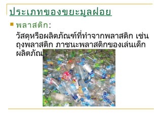 ประเภทของขยะมูลฝอย
 พลาสติก:
วัสดุหรือผลิตภัณฑ์ที่ทำาจากพลาสติก เช่น
ถุงพลาสติก ภาชนะพลาสติกของเล่นเด็ก
ผลิตภัณฑ์ไฟเบอร์กลาส ฯลฯ
 