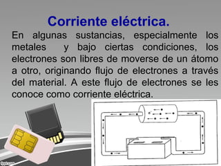 Corriente eléctrica.
En algunas sustancias, especialmente los
metales y bajo ciertas condiciones, los
electrones son libres de moverse de un átomo
a otro, originando flujo de electrones a través
del material. A este flujo de electrones se les
conoce como corriente eléctrica.
 