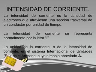 INTENSIDAD DE CORRIENTE.
La intensidad de corriente es la cantidad de
electrones que atraviesan una sección trasversal de
un conductor por unidad de tiempo.
La intensidad de corriente se representa
normalmente por la letra “I”.
La unidad de la corriente, o de la intensidad de
corriente, en el sistema Internacional de Unidades
(S:I), es el Amperio, cuyo símbolo abreviado A.
 