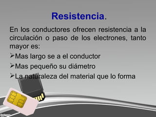 Resistencia.
En los conductores ofrecen resistencia a la
circulación o paso de los electrones, tanto
mayor es:
Mas largo se a el conductor
Mas pequeño su diámetro
La naturaleza del material que lo forma
 