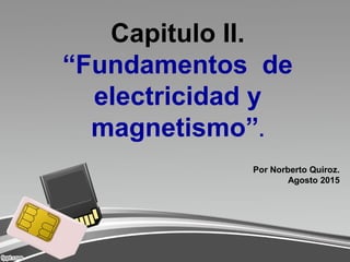 Capitulo II.
“Fundamentos de
electricidad y
magnetismo”.
Por Norberto Quiroz.
Agosto 2015
 