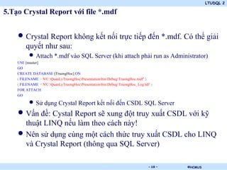 LTUDQL 2
©HCMUS.
5.Tạo Crystal Report với file *.mdf
• Crystal Report không kết nối trực tiếp đến *.mdf. Có thể giải
quyết như sau:
• Attach *.mdf vào SQL Server (khi attach phải run as Administrator)
USE [master]
GO
CREATE DATABASE [TruongHoc] ON
( FILENAME = N'C:QuanLyTruongHocPresentationbinDebugTruongHoc.mdf' ),
( FILENAME = N'C:QuanLyTruongHocPresentationbinDebugTruongHoc_Log.ldf' )
FOR ATTACH
GO
• Sử dụng Crystal Report kết nối đến CSDL SQL Server
• Vấn đề: Cystal Report sẽ xung đột truy xuất CSDL với kỹ
thuật LINQ nếu làm theo cách này!
• Nên sử dụng cùng một cách thức truy xuất CSDL cho LINQ
và Crystal Report (thông qua SQL Server)
- 10 -
 