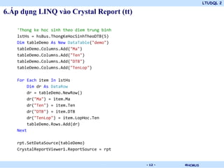 LTUDQL 2
©HCMUS.
6.Áp dụng LINQ vào Crystal Report (tt)
'Thong ke hoc sinh theo diem trung binh
lstHs = hsBus.ThongKeHocSinhTheoDTB(5)
Dim tableDemo As New DataTable("demo")
tableDemo.Columns.Add("Ma")
tableDemo.Columns.Add("Ten")
tableDemo.Columns.Add("DTB")
tableDemo.Columns.Add("TenLop")
For Each item In lstHs
Dim dr As DataRow
dr = tableDemo.NewRow()
dr("Ma") = item.Ma
dr("Ten") = item.Ten
dr("DTB") = item.DTB
dr("TenLop") = item.LopHoc.Ten
tableDemo.Rows.Add(dr)
Next
rpt.SetDataSource(tableDemo)
CrystalReportViewer1.ReportSource = rpt
- 12 -
 