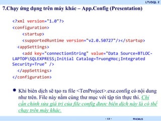 LTUDQL 2
©HCMUS.
7.Chạy ứng dụng trên máy khác – App.Config (Presentation)
<?xml version="1.0"?>
<configuration>
<startup>
<supportedRuntime version="v2.0.50727"/></startup>
<appSettings>
<add key="connectionString" value="Data Source=BTLOC-
LAPTOPSQLEXPRESS;Initial Catalog=TruongHoc;Integrated
Security=True" />
</appSettings>
</configuration>
• Khi biên dịch sẽ tạo ra file <TenProject>.exe.config có nội dung
như trên. File này nằm cùng thư mục với tập tin thực thi. Chỉ
cần chỉnh sửa giá trị của file config được biên dịch này là có thể
chạy trên máy khác.
- 13 -
 