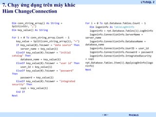 LTUDQL 2
©HCMUS.
7. Chạy ứng dụng trên máy khác
Hàm ChangeConnection
Dim conn_string_array() As String =
Split(cnStr, ";")
Dim key_value() As String
For i = 0 To conn_string_array.Count - 1
key_value = Split(conn_string_array(i), "=")
If key_value(0).ToLower = "data source" Then
server_name = key_value(1)
ElseIf key_value(0).ToLower = "initial
catalog" Then
database_name = key_value(1)
ElseIf key_value(0).ToLower = "user id" Then
user_id = key_value(1)
ElseIf key_value(0).ToLower = "password"
Then
password = key_value(1)
ElseIf key_value(0).ToLower = "integrated
security" Then
sspi = key_value(1)
End If
Next
For i = 0 To rpt.Database.Tables.Count - 1
Dim logoninfo As TableLogOnInfo
logoninfo = rpt.Database.Tables(i).LogOnInfo
logoninfo.ConnectionInfo.ServerName =
server_name
logoninfo.ConnectionInfo.DatabaseName =
database_name
logoninfo.ConnectionInfo.UserID = user_id
logoninfo.ConnectionInfo.Password = password
logoninfo.ConnectionInfo.IntegratedSecurity
= sspi
rpt.Database.Tables.Item(i).ApplyLogOnInfo(logo
ninfo)
Next
- 16 -
 