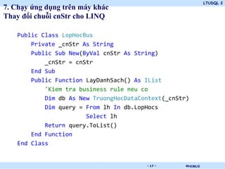 LTUDQL 2
©HCMUS.
7. Chạy ứng dụng trên máy khác
Thay đổi chuỗi cnStr cho LINQ
Public Class LopHocBus
Private _cnStr As String
Public Sub New(ByVal cnStr As String)
_cnStr = cnStr
End Sub
Public Function LayDanhSach() As IList
'Kiem tra business rule neu co
Dim db As New TruongHocDataContext(_cnStr)
Dim query = From lh In db.LopHocs
Select lh
Return query.ToList()
End Function
End Class
- 17 -
 