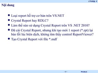 LTUDQL 2
©HCMUS.
Nội dung
• Loại report hỗ trợ cơ bản trên VS.NET
• Crystal Report hay RDLC?
• Làm thế nào sử dụng Crystal Report trên VS .NET 2010?
• Đã cài Crystal Report, nhưng khi tạo mới 1 report (*.rpt) lại
báo lỗi lúc biên dịch, không tìm thấy control ReportViewer?
• Tạo Crystal Report với file *.mdf
- 2 -
 