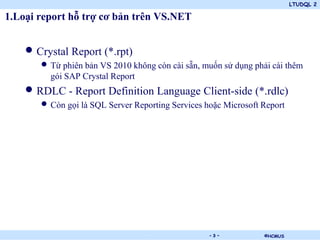 LTUDQL 2
©HCMUS.
1.Loại report hỗ trợ cơ bản trên VS.NET
• Crystal Report (*.rpt)
• Từ phiên bản VS 2010 không còn cài sẵn, muốn sử dụng phải cài thêm
gói SAP Crystal Report
• RDLC - Report Definition Language Client-side (*.rdlc)
• Còn gọi là SQL Server Reporting Services hoặc Microsoft Report
- 3 -
 