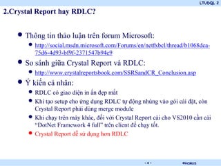 LTUDQL 2
©HCMUS.
2.Crystal Report hay RDLC?
• Thông tin thảo luận trên forum Microsoft:
• http://social.msdn.microsoft.com/Forums/en/netfxbcl/thread/b1068dca-
75d6-4d93-bf9f-2371547b94e9
• So sánh giữa Crystal Report và RDLC:
• http://www.crystalreportsbook.com/SSRSandCR_Conclusion.asp
• Ý kiến cá nhân:
• RDLC có giao diện in ấn đẹp mắt
• Khi tạo setup cho ứng dụng RDLC tự động nhúng vào gói cài đặt, còn
Crystal Report phải dùng merge module
• Khi chạy trên máy khác, đối với Crystal Report cài cho VS2010 cần cài
“DotNet Framework 4 full” trên client để chạy tốt.
• Crystal Report dễ sử dụng hơn RDLC
- 4 -
 