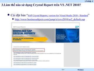 LTUDQL 2
©HCMUS.
3.Làm thế nào sử dụng Crystal Report trên VS .NET 2010?
• Cài đặt bản “SAP Crystal Reports, version for Visual Studio 2010 - Standard”
• http://www.businessobjects.com/jump/xi/crvs2010/us2_default.asp
- 5 -
 