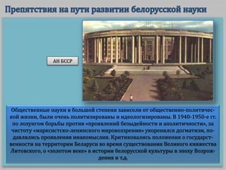 Общественные науки в большой степени зависели от общественно-политичес-
кой жизни, были очень политизированы и идеологизированы. В 1940-1950-е гг.
по лозунгом борьбы против «проявлений безыдейности и аполитичности», за
чистоту «марксистско-ленинского мировоззрения» укоренялся догматизм, по-
давлялись проявления инакомыслия. Критиковались положения о государст-
венности на территории Беларуси во время существования Великого княжества
Литовского, о «золотом веке» в истории белорусской культуры в эпоху Возрож-
дения и т.д.
АН БССР
 