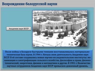 После войны в Беларуси быстрыми темпами восстанавливалась материально-
техническая база науки. В 1944 г. Начала свою деятельность Академия наук
БССР. В её составе создавались новые научно-исследовательские институты: ме-
ханизации и электрификации сельского хозяйства, философии и права, физико-
технический, энергетики, физики и математики и другие. В 1951 г. Количество
научных сотрудников Академии наук БССР превысило довоенный уровень.
Академия наук БССР
 