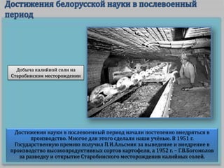 Достижения науки в послевоенный период начали постепенно внедряться в
производство. Многое для этого сделали наши учёные. В 1951 г.
Государственную премию получил П.И.Альсмик за выведение и внедрение в
производство высокопродуктивных сортов картофеля, а 1952 г. – Г.В.Богомолов
за разведку и открытие Старобинского месторождения калийных солей.
Добыча калийной соли на
Старобинском месторождении
 