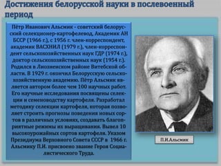 Пётр Иванович Альсмик - советский белорус-
ский селекционер-картофелевод, Академик АН
БССР (1966 г.), с 1956 г. член-корреспондент,
академик ВАСХНИЛ (1979 г.), член-корреспон-
дент сельскохозяйственных наук ГДР (1974 г.),
доктор сельскохозяйственных наук (1954 г.).
Родился в Лиозненском районе Витебской об-
ласти. В 1929 г. окончил Белорусскую сельско-
хозяйственную академию. Пётр Альсмик яв-
ляется автором более чем 100 научных работ.
Его научные исследования посвящены селек-
ции и семеноводству картофеля. Разработал
методику селекции картофеля, которая позво-
ляет строить прогнозы поведения новых сор-
тов в различных условиях, создавать благоп-
риятные режимы их выращивания. Вывел 10
высокоурожайных сортов картофеля. Указом
Президиума Верховного Совета СССР в 1966 г.
Альсмику П.И. присвоено звание Героя Социа-
листического Труда.
П.И.Альсмик
 