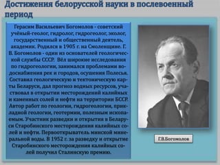 Герасим Васильевич Богомолов - советский
учёный-геолог, гидролог, гидрогеолог, эколог,
государственный и общественный деятель,
академик. Родился в 1905 г. на Смоленщине. Г.
В. Богомолов - один из основателей геологичес-
кой службы СССР. Вëл широкие исследования
по гидрогеологии, занимался проблемами во-
доснабжения рек и городов, осушения Полесья.
Составил геологическую и тектоническую кар-
ты Беларуси, дал прогноз водных ресурсов, уча-
ствовал в открытии месторождений калийных
и каменных солей и нефти на территории БССР.
Автор работ по геологии, гидрогеологии, прик-
ладной геологии, геотермии, полезным ископа-
емым. Участник разведки и открытия в Белару-
си Старобинского месторождения калийных со-
лей и нефти. Первооткрыватель минской мине-
ральной воды. В 1952 г. за разведку и открытие
Старобинского месторождения калийных со-
лей получил Сталинскую премию.
Г.В.Богомолов
 