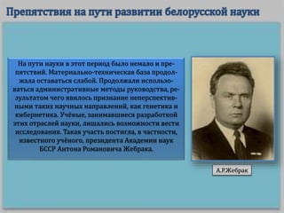 На пути науки в этот период было немало и пре-
пятствий. Материально-техническая база продол-
жала оставаться слабой. Продолжали использо-
ваться административные методы руководства, ре-
зультатом чего явилось признание неперспектив-
ными таких научных направлений, как генетика и
кибернетика. Учёные, занимавшиеся разработкой
этих отраслей науки, лишались возможности вести
исследования. Такая участь постигла, в частности,
известного учёного, президента Академии наук
БССР Антона Романовича Жебрака.
А.Р.Жебрак
 