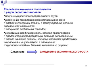3
Российская экономика сталкивается
с рядом серьезных вызовов:
медленный рост производительности труда;
увеличение технологического отставания на фоне
слабой интеграции страны в международные цепочки
добавленной стоимости;
недоучета глобальных трендов;
инвестиционная близорукость, которая проявляется в
предпочтении краткосрочных активов долгосрочным;
спросе на такие активы, которые являются средствами
накопления и не участвуют в обращении;
крупномасштабном бегстве капитала из страны.
Следствие ЗАМЕДЛЕНИЕ ЭКОНОМИЧЕСКОГО РОСТА
 