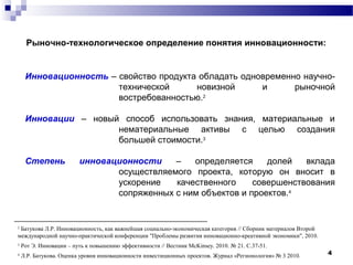 4
Рыночно-технологическое определение понятия инновационности:
Инновационность – свойство продукта обладать одновременно научно-
технической новизной и рыночной
востребованностью.2
Инновации – новый способ использовать знания, материальные и
нематериальные активы с целью создания
большей стоимости.3
Степень инновационности – определяется долей вклада
осуществляемого проекта, которую он вносит в
ускорение качественного совершенствования
сопряженных с ним объектов и проектов.4
2
Батукова Л.Р. Инновационность, как важнейшая социально-экономическая категория // Сборник материалов Второй
международной научно-практической конференции "Проблемы развития инновационно-креативной экономики", 2010.
3
Рот Э. Инновации – путь к повышению эффективности // Вестник McKinsey. 2010. № 21. С.37-51.
4
Л.Р. Батукова. Оценка уровня инновационности инвестиционных проектов. Журнал «Регионология» № 3 2010.
 